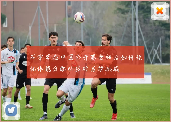 石宇奇在中国公开赛晋级后如何优化体能分配以应对后续挑战