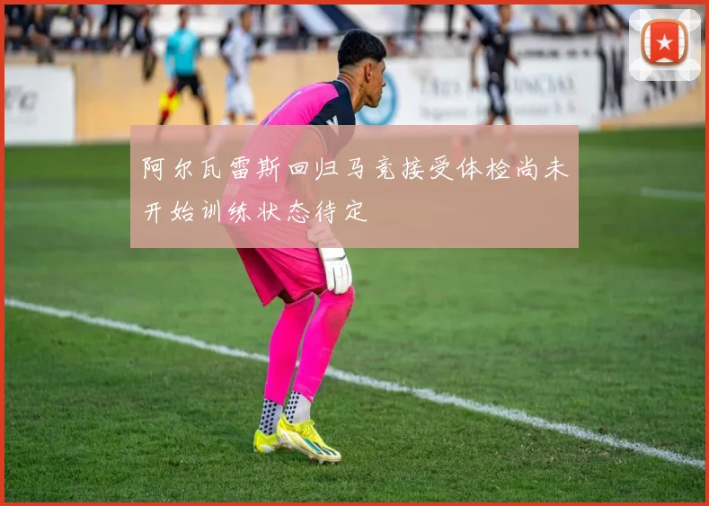 阿尔瓦雷斯回归马竞接受体检尚未开始训练状态待定