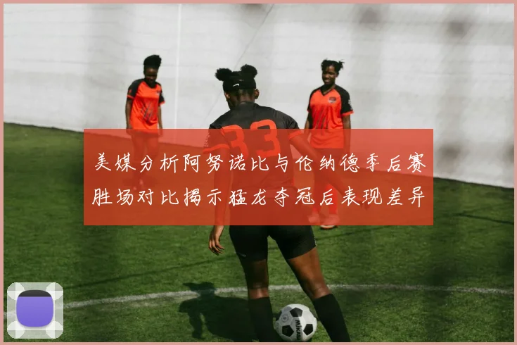 美媒分析阿努诺比与伦纳德季后赛胜场对比揭示猛龙夺冠后表现差异