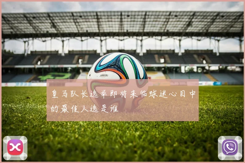 皇马队长选举即将来临球迷心目中的最佳人选是谁