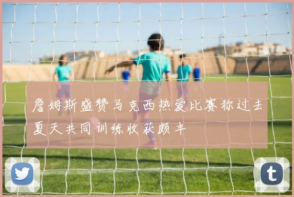 詹姆斯盛赞马克西热爱比赛称过去夏天共同训练收获颇丰