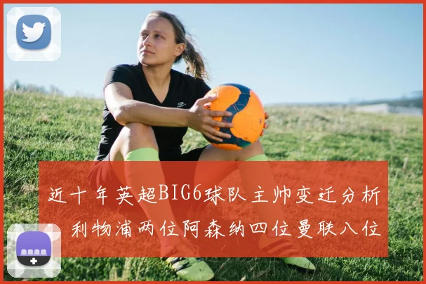 近十年英超BIG6球队主帅变迁分析：利物浦两位阿森纳四位曼联八位切尔西热刺十位