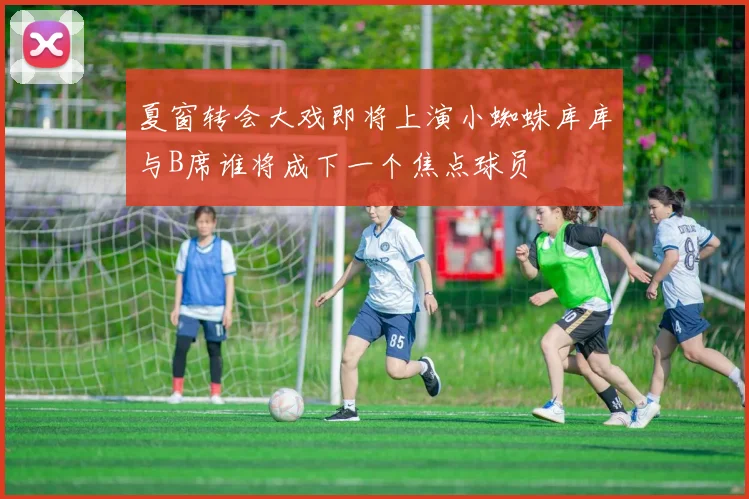 夏窗转会大戏即将上演小蜘蛛库库与B席谁将成下一个焦点球员