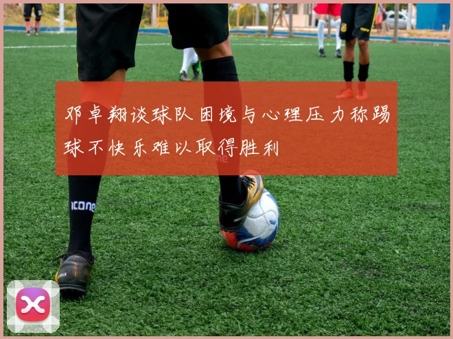 邓卓翔谈球队困境与心理压力称踢球不快乐难以取得胜利