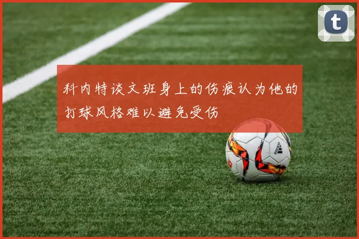 科内特谈文班身上的伤痕认为他的打球风格难以避免受伤