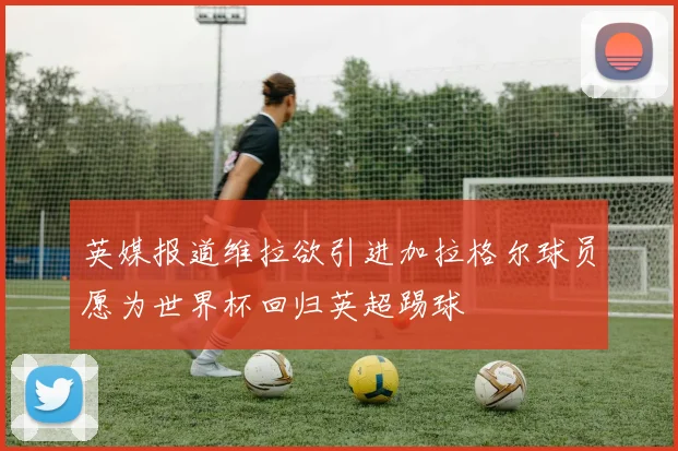 英媒报道维拉欲引进加拉格尔球员愿为世界杯回归英超踢球