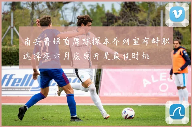 南安普顿首席球探本乔利宣布辞职选择在六月底离开是最佳时机