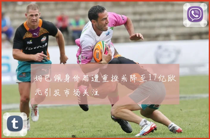 姆巴佩身价恐遭重挫或降至17亿欧元引发市场关注